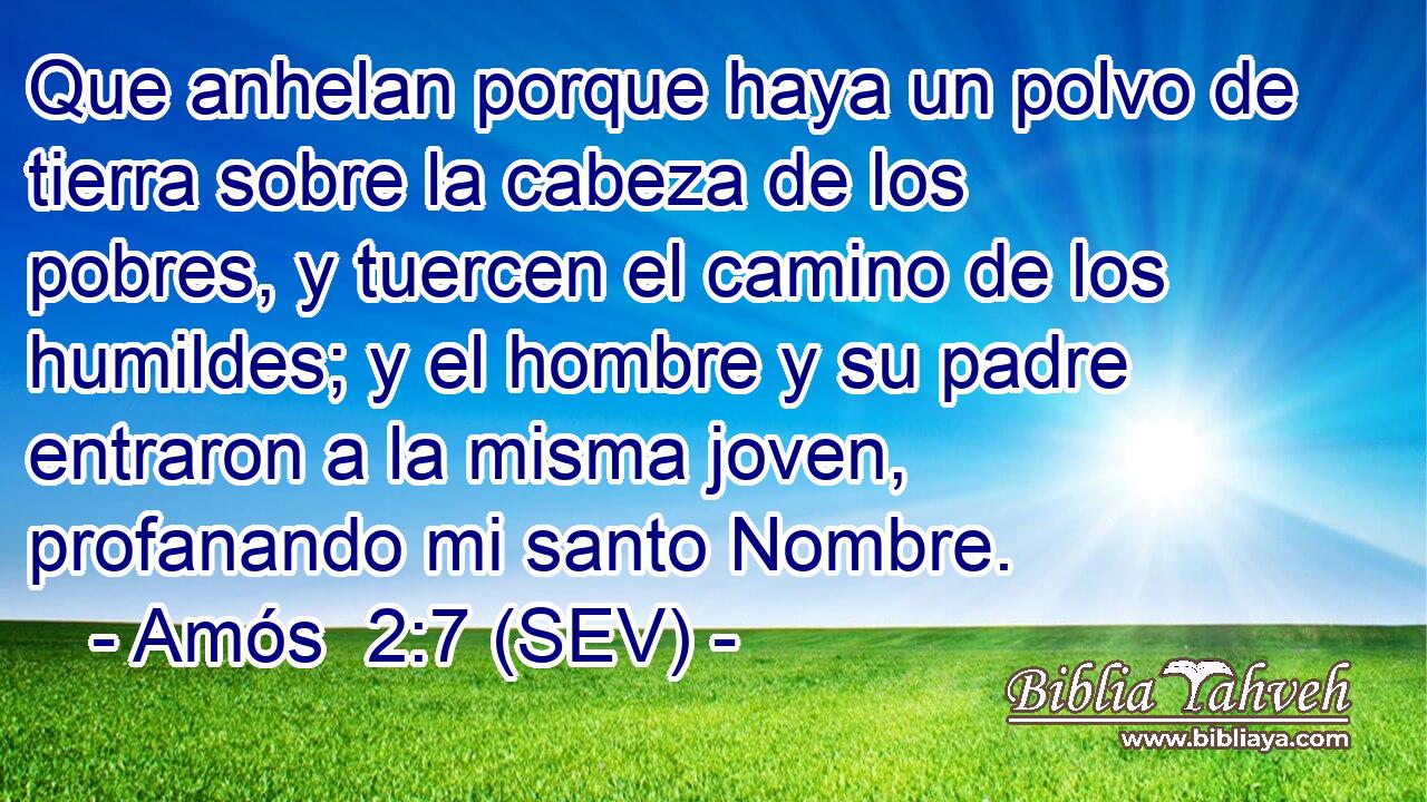 Que anhelan porque haya un polvo de tierra sobre la cabeza de los pobres, y tuercen el camino de los humildes; y el hombre y su padre entraron a la misma joven, profanando mi santo Nombre.