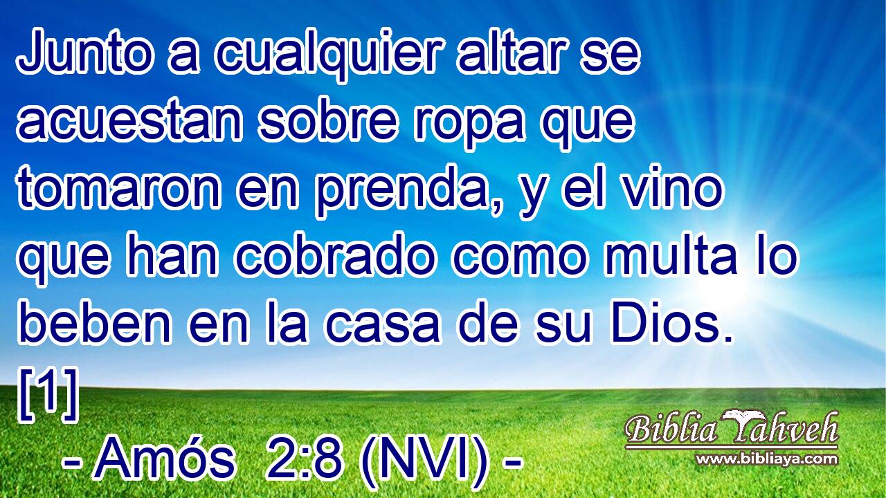  Junto a cualquier altar se acuestan sobre ropa que tomaron en prenda, y el vino que han cobrado como multa lo beben en la casa de su Dios. [1] 