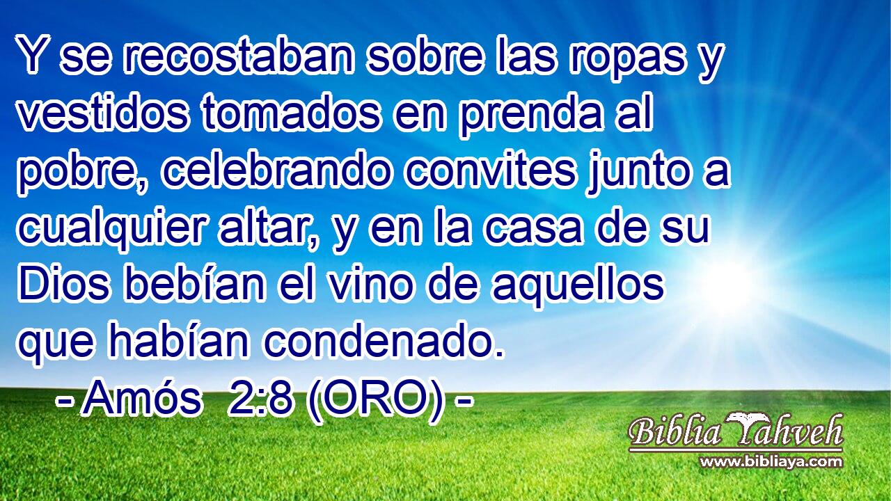  Y se recostaban sobre las ropas y vestidos tomados en prenda al pobre, celebrando convites junto a cualquier altar, y en la casa de su Dios bebían el vino de aquellos que habían condenado. 