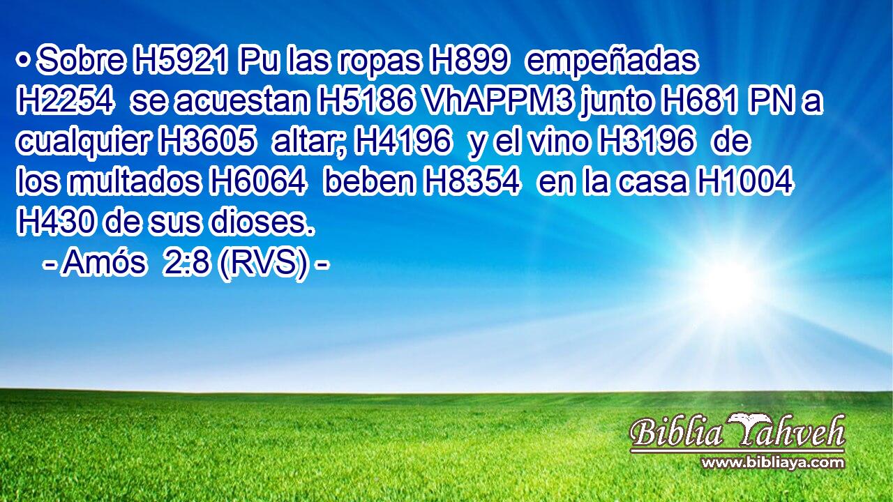 • Sobre H5921 Pu las ropas H899  empeñadas H2254  se acuestan H5186 VhAPPM3 junto H681 PN a cualquier H3605  altar; H4196  y el vino H3196  de los multados H6064  beben H8354  en la casa H1004  H430 de sus dioses. 