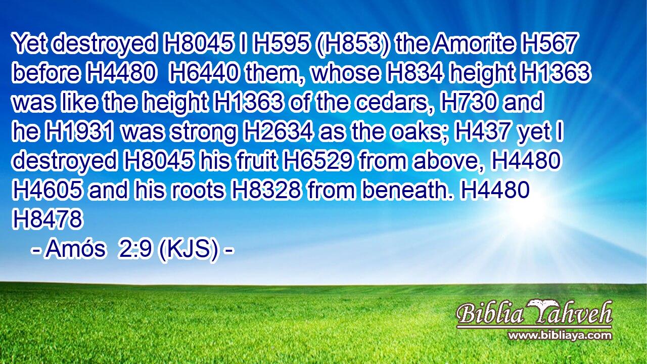 Yet destroyed H8045 I H595 (H853) the Amorite H567 before H4480  H6440 them, whose H834 height H1363 was like the height H1363 of the cedars, H730 and he H1931 was strong H2634 as the oaks; H437 yet I destroyed H8045 his fruit H6529 from above, H4480  H4605 and his roots H8328 from beneath. H4480 H8478