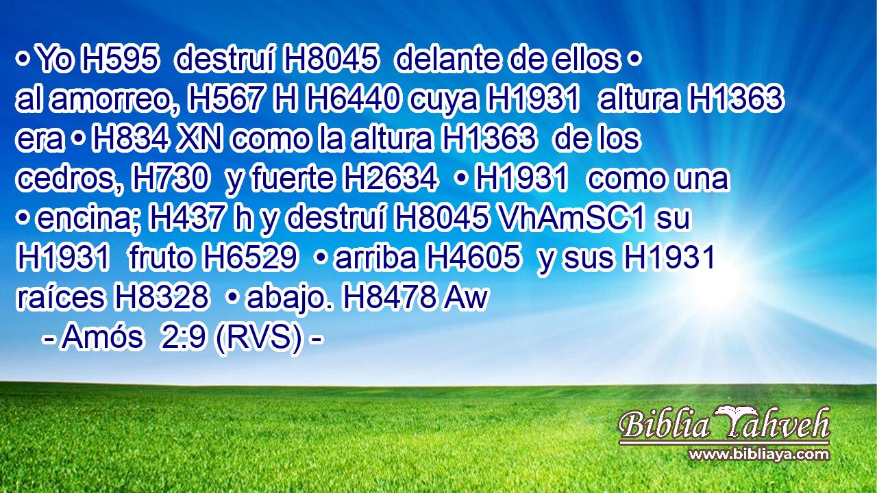 • Yo H595  destruí H8045  delante de ellos • al amorreo, H567 H H6440 cuya H1931  altura H1363  era • H834 XN como la altura H1363  de los cedros, H730  y fuerte H2634  • H1931  como una • encina; H437 h y destruí H8045 VhAmSC1 su H1931  fruto H6529  • arriba H4605  y sus H1931  raíces H8328  • abajo. H8478 Aw 