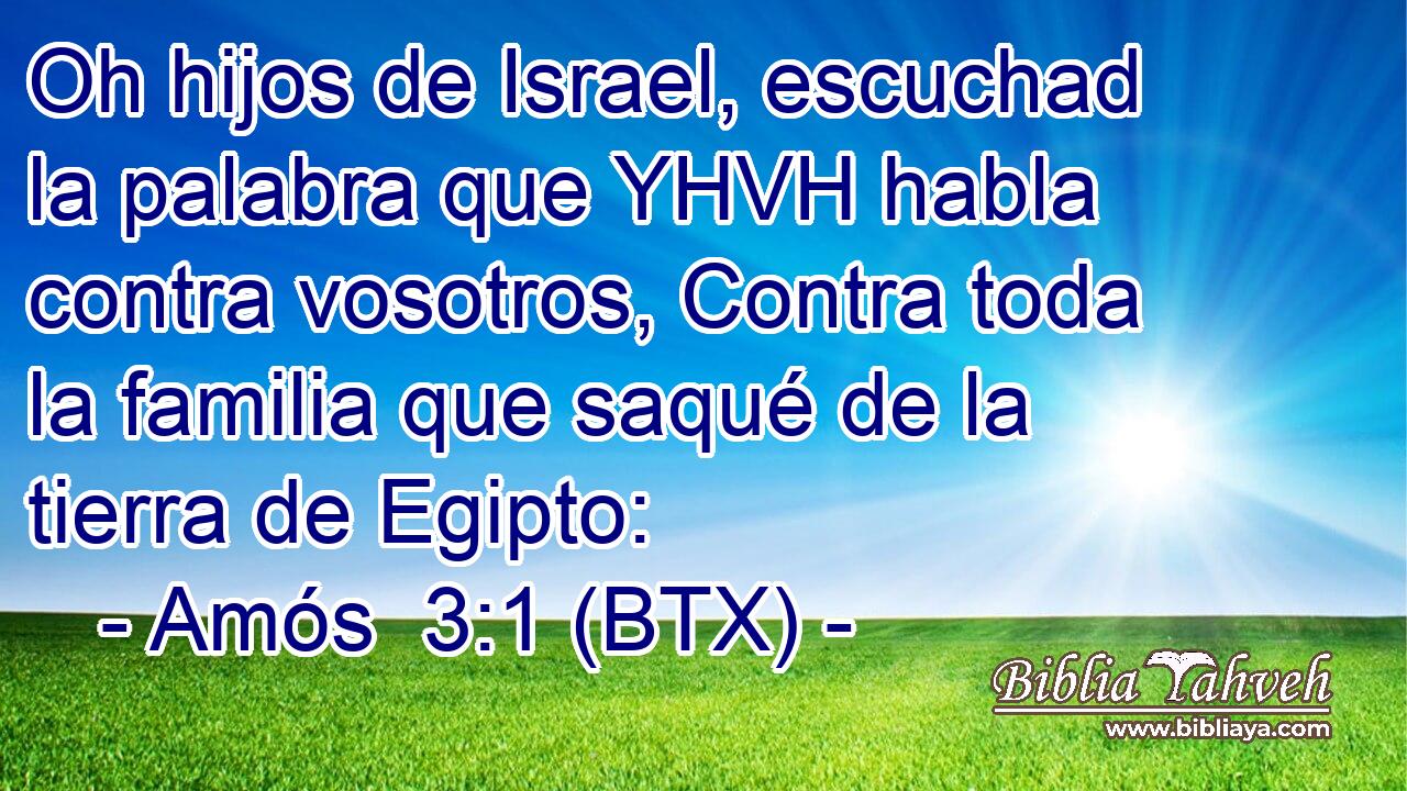 Oh hijos de Israel, escuchad la palabra que YHVH habla contra vosotros, Contra toda la familia que saqué de la tierra de Egipto: