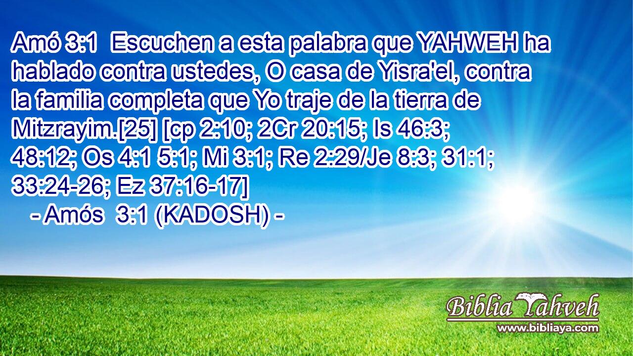  Escuchen a esta palabra que YAHWEH ha hablado contra ustedes, O casa de Yisra'el, contra la familia completa que Yo traje de la tierra de Mitzrayim.[25] [cp 2:10; 2Cr 20:15; Is 46:3; 48:12; Os 4:1 5:1; Mi 3:1; Re 2:29/Je 8:3; 31:1; 33:24-26; Ez 37:16-17] 