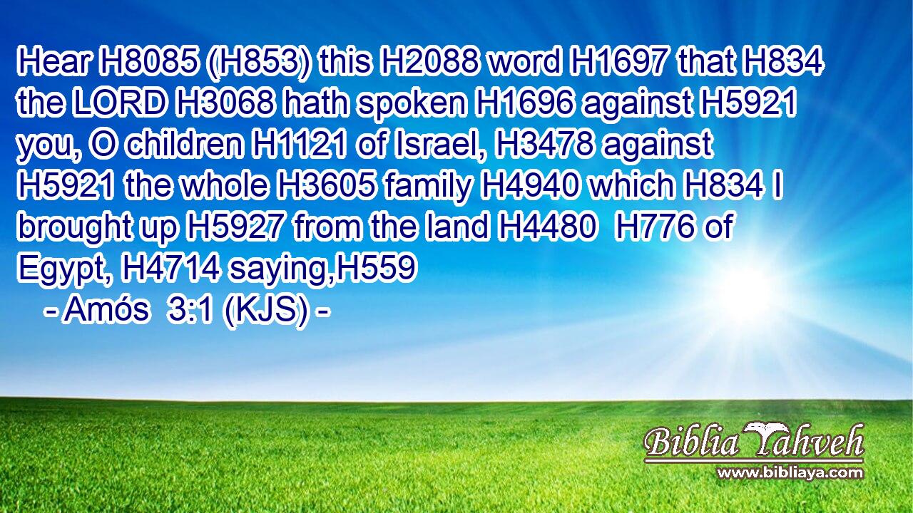 Hear H8085 (H853) this H2088 word H1697 that H834 the LORD H3068 hath spoken H1696 against H5921 you, O children H1121 of Israel, H3478 against H5921 the whole H3605 family H4940 which H834 I brought up H5927 from the land H4480  H776 of Egypt, H4714 saying,H559