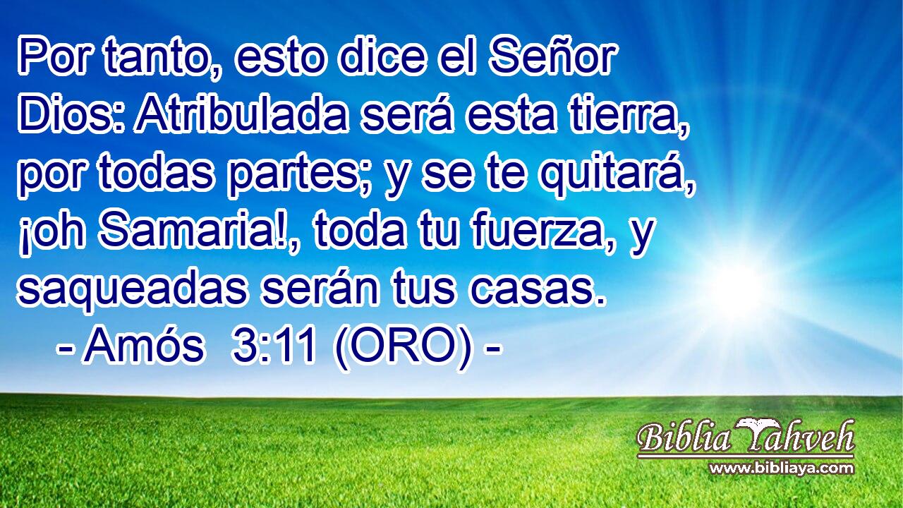  Por tanto, esto dice el Señor Dios: Atribulada será esta tierra, por todas partes; y se te quitará, ¡oh Samaria!, toda tu fuerza, y saqueadas serán tus casas. 