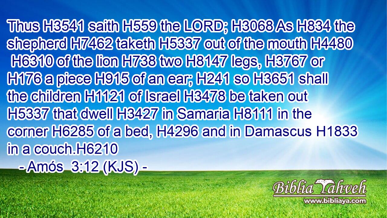 Thus H3541 saith H559 the LORD; H3068 As H834 the shepherd H7462 taketh H5337 out of the mouth H4480  H6310 of the lion H738 two H8147 legs, H3767 or H176 a piece H915 of an ear; H241 so H3651 shall the children H1121 of Israel H3478 be taken out H5337 that dwell H3427 in Samaria H8111 in the corner H6285 of a bed, H4296 and in Damascus H1833 in a couch.H6210