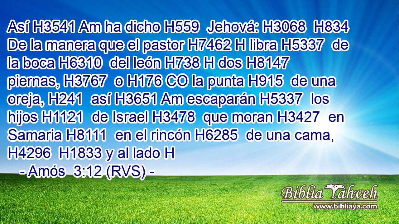 Así H3541 Am ha dicho H559  Jehová: H3068  H834 De la manera que el pastor H7462 H libra H5337  de la boca H6310  del león H738 H dos H8147  piernas, H3767  o H176 CO la punta H915  de una oreja, H241  así H3651 Am escaparán H5337  los hijos H1121  de Israel H3478  que moran H3427  en Samaria H8111  en el rincón H6285  de una cama, H4296  H1833 y al lado H