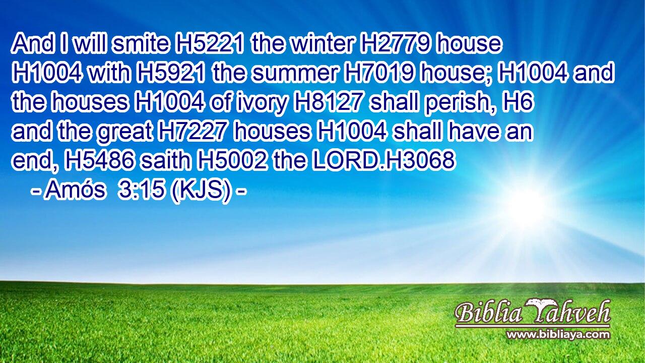 And I will smite H5221 the winter H2779 house H1004 with H5921 the summer H7019 house; H1004 and the houses H1004 of ivory H8127 shall perish, H6 and the great H7227 houses H1004 shall have an end, H5486 saith H5002 the LORD.H3068