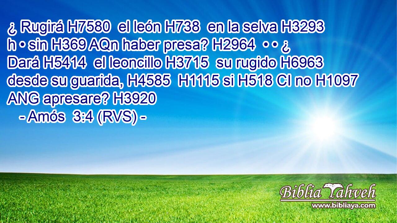 ¿ Rugirá H7580  el león H738  en la selva H3293 h • sin H369 AQn haber presa? H2964  • • ¿ Dará H5414  el leoncillo H3715  su rugido H6963  desde su guarida, H4585  H1115 si H518 CI no H1097 ANG apresare? H3920  
