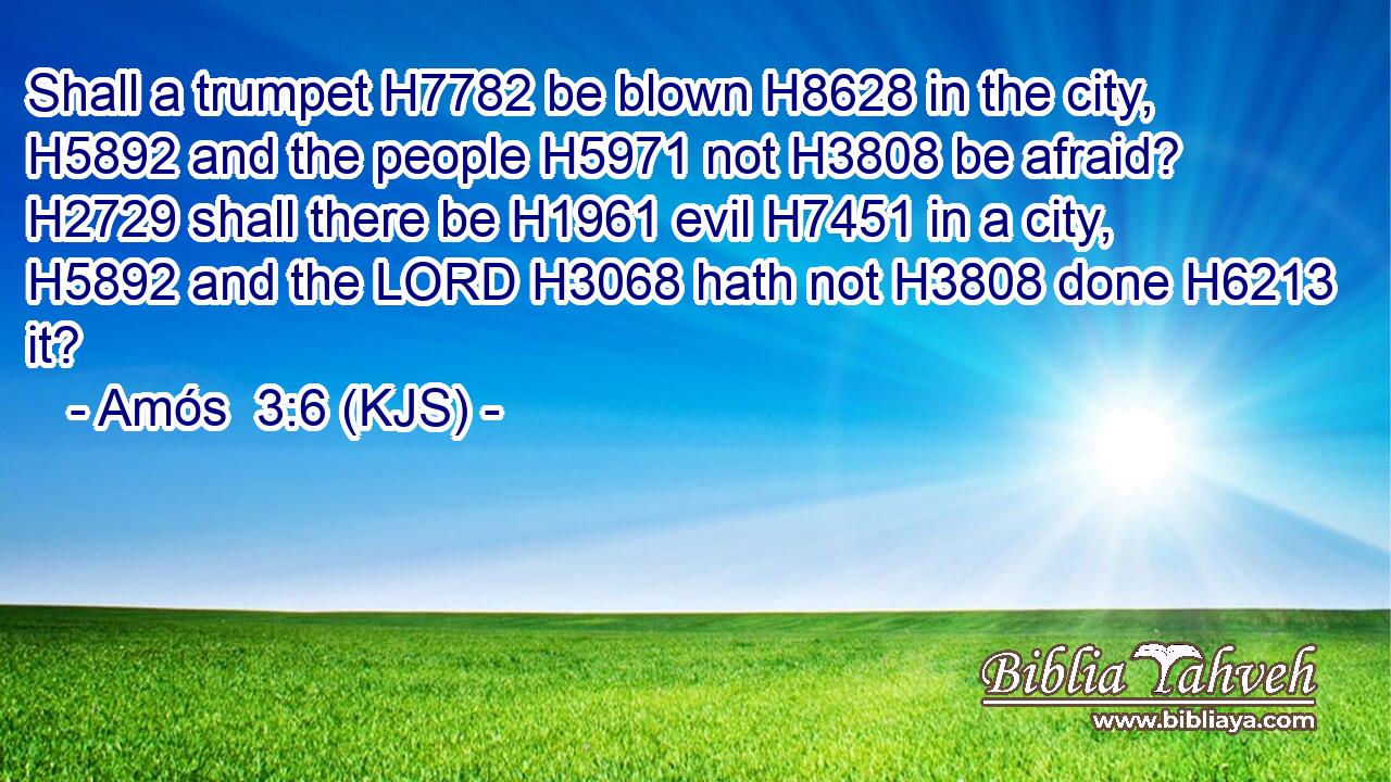 Shall a trumpet H7782 be blown H8628 in the city, H5892 and the people H5971 not H3808 be afraid? H2729 shall there be H1961 evil H7451 in a city, H5892 and the LORD H3068 hath not H3808 done H6213 it?
