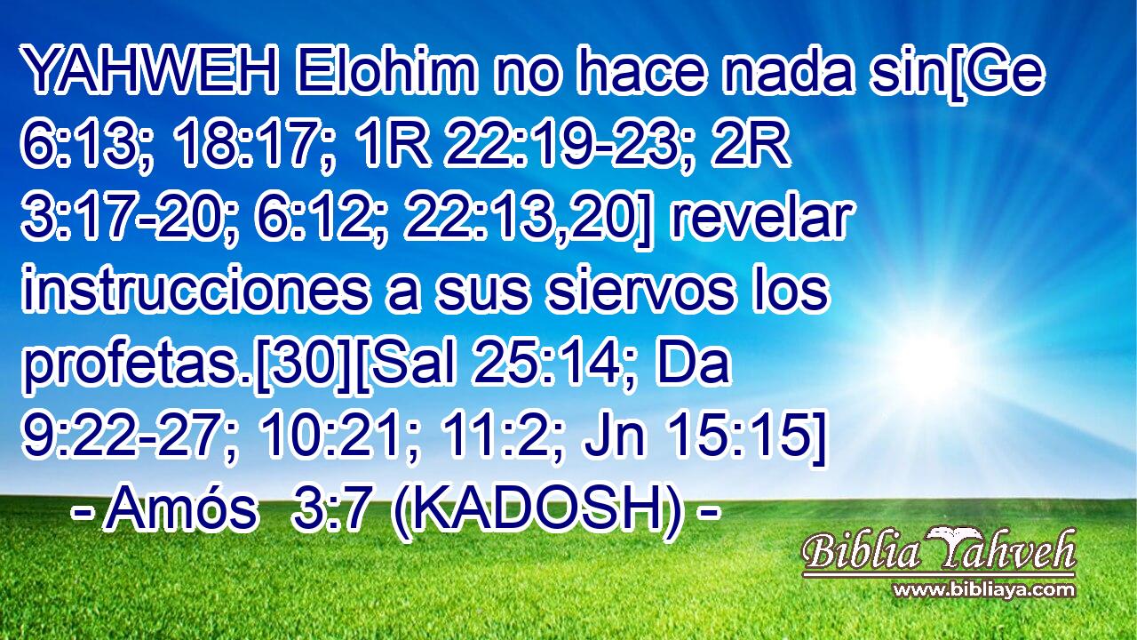  YAHWEH Elohim no hace nada sin[Ge 6:13; 18:17; 1R 22:19-23; 2R 3:17-20; 6:12; 22:13,20] revelar instrucciones a sus siervos los profetas.[30][Sal 25:14; Da 9:22-27; 10:21; 11:2; Jn 15:15] 