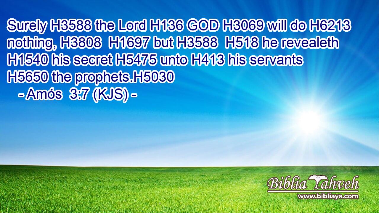 Surely H3588 the Lord H136 GOD H3069 will do H6213 nothing, H3808  H1697 but H3588  H518 he revealeth H1540 his secret H5475 unto H413 his servants H5650 the prophets.H5030