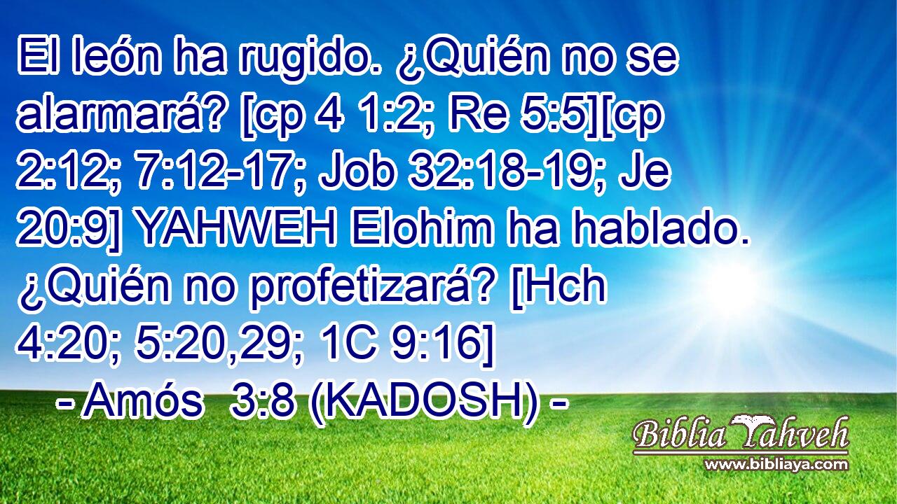  El león ha rugido. ¿Quién no se alarmará? [cp 4 1:2; Re 5:5][cp 2:12; 7:12-17; Job 32:18-19; Je 20:9] YAHWEH Elohim ha hablado. ¿Quién no profetizará? [Hch 4:20; 5:20,29; 1C 9:16] 