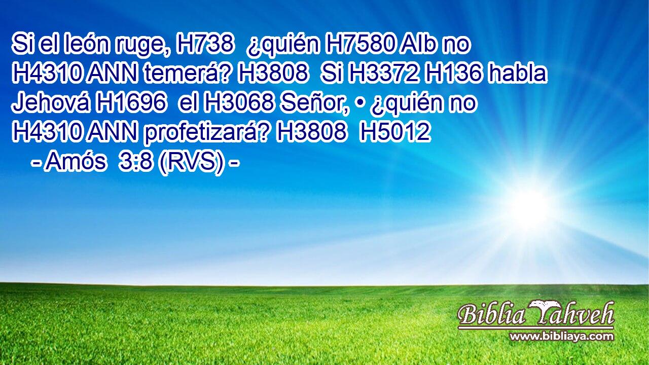 Si el león ruge, H738  ¿quién H7580 AIb no H4310 ANN temerá? H3808  Si H3372 H136 habla Jehová H1696  el H3068 Señor, • ¿quién no H4310 ANN profetizará? H3808  H5012 
