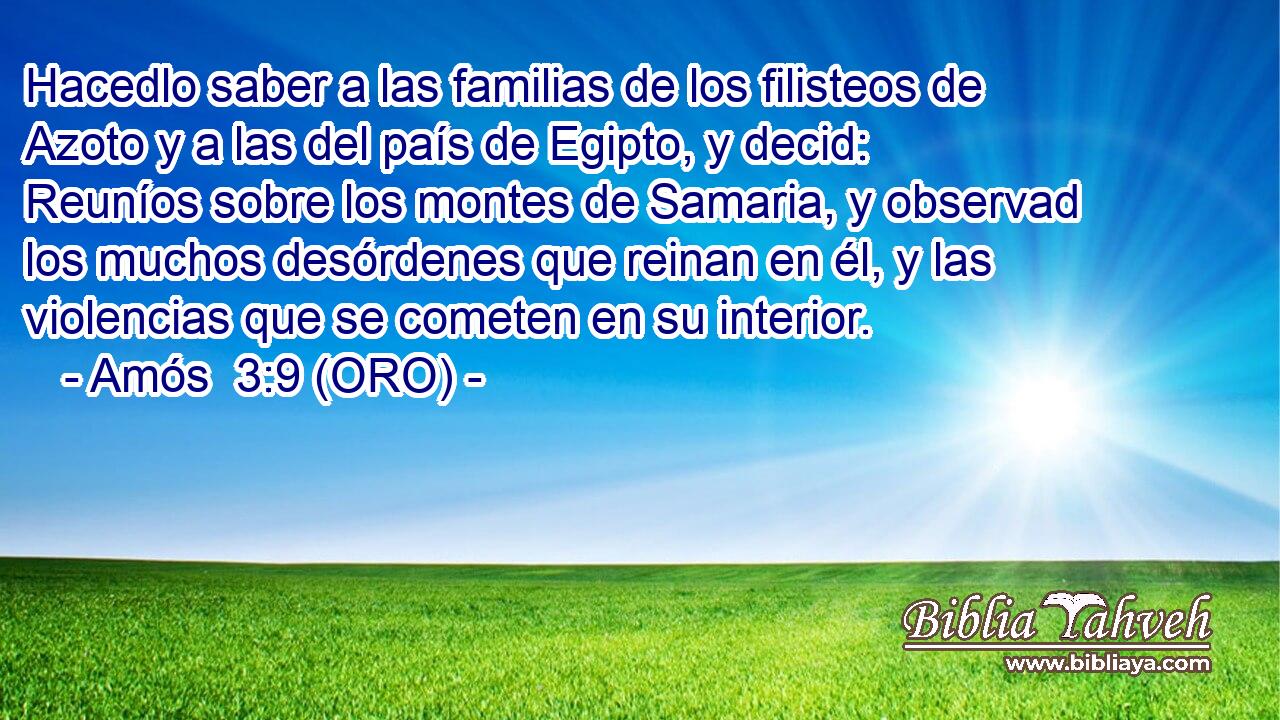  Hacedlo saber a las familias de los filisteos de Azoto y a las del país de Egipto, y decid: Reuníos sobre los montes de Samaria, y observad los muchos desórdenes que reinan en él, y las violencias que se cometen en su interior. 