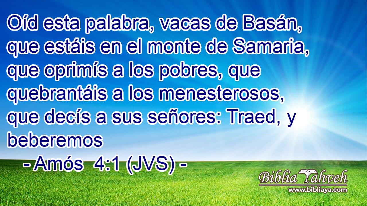 Oíd esta palabra, vacas de Basán, que estáis en el monte de Samaria, que oprimís a los pobres, que quebrantáis a los menesterosos, que decís a sus señores: Traed, y beberemos