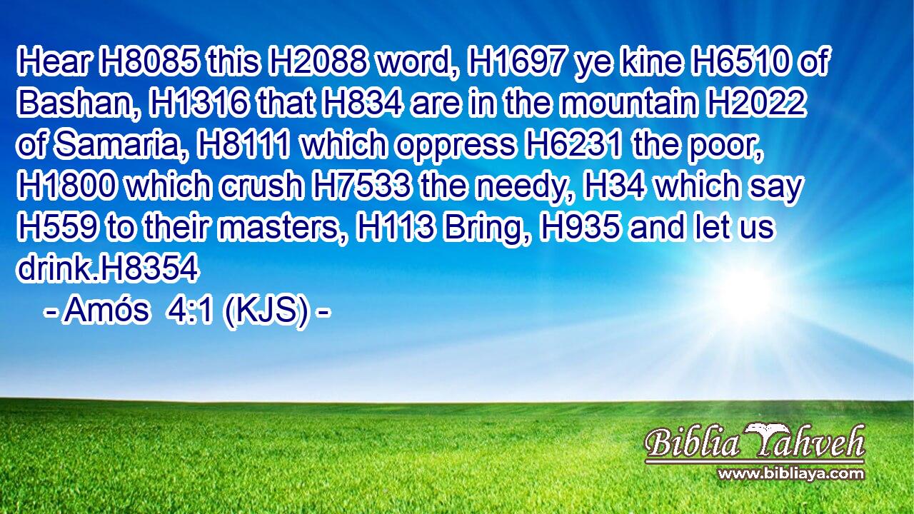 Hear H8085 this H2088 word, H1697 ye kine H6510 of Bashan, H1316 that H834 are in the mountain H2022 of Samaria, H8111 which oppress H6231 the poor, H1800 which crush H7533 the needy, H34 which say H559 to their masters, H113 Bring, H935 and let us drink.H8354