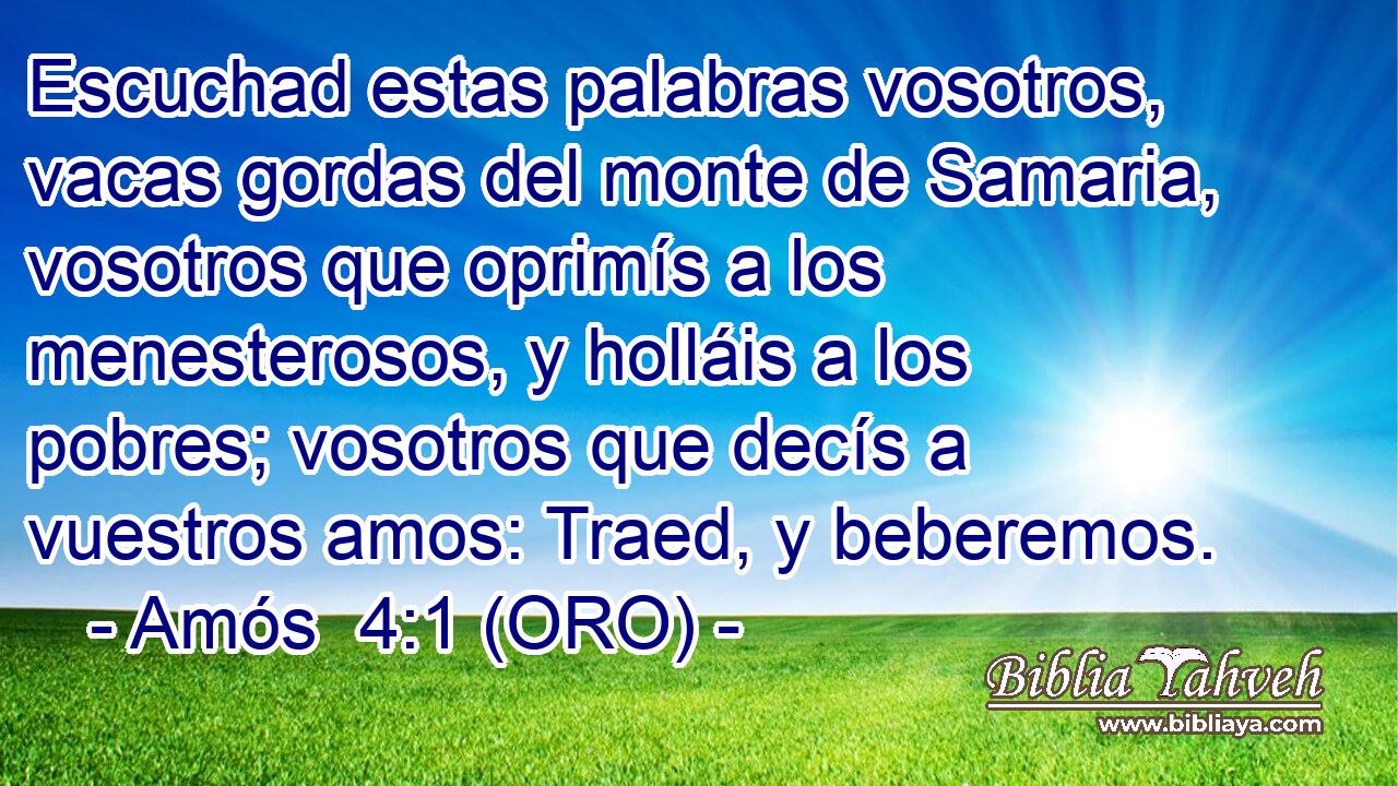  Escuchad estas palabras vosotros, vacas gordas del monte de Samaria, vosotros que oprimís a los menesterosos, y holláis a los pobres; vosotros que decís a vuestros amos: Traed, y beberemos. 