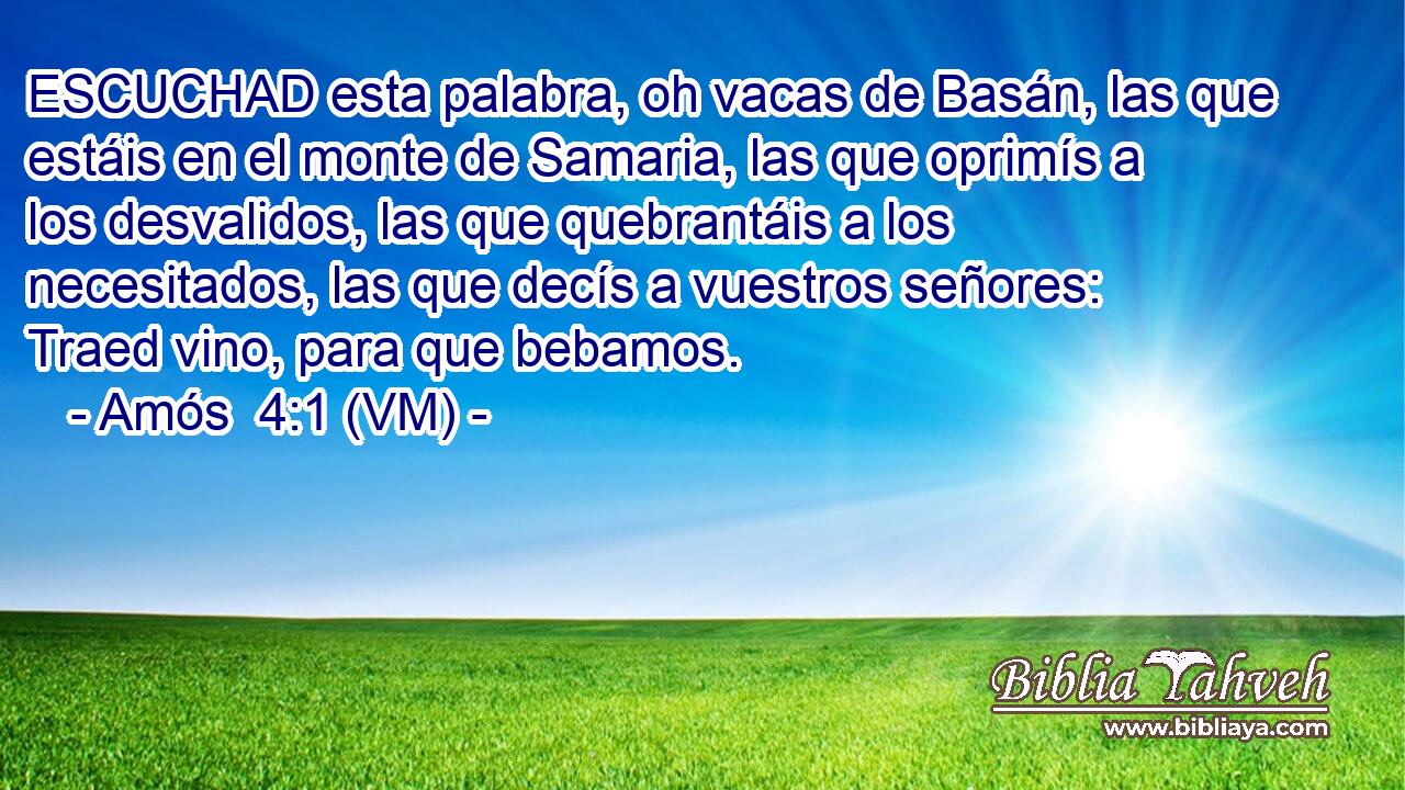  ESCUCHAD esta palabra, oh vacas de Basán, las que estáis en el monte de Samaria, las que oprimís a los desvalidos, las que quebrantáis a los necesitados, las que decís a vuestros señores: Traed vino, para que bebamos. 