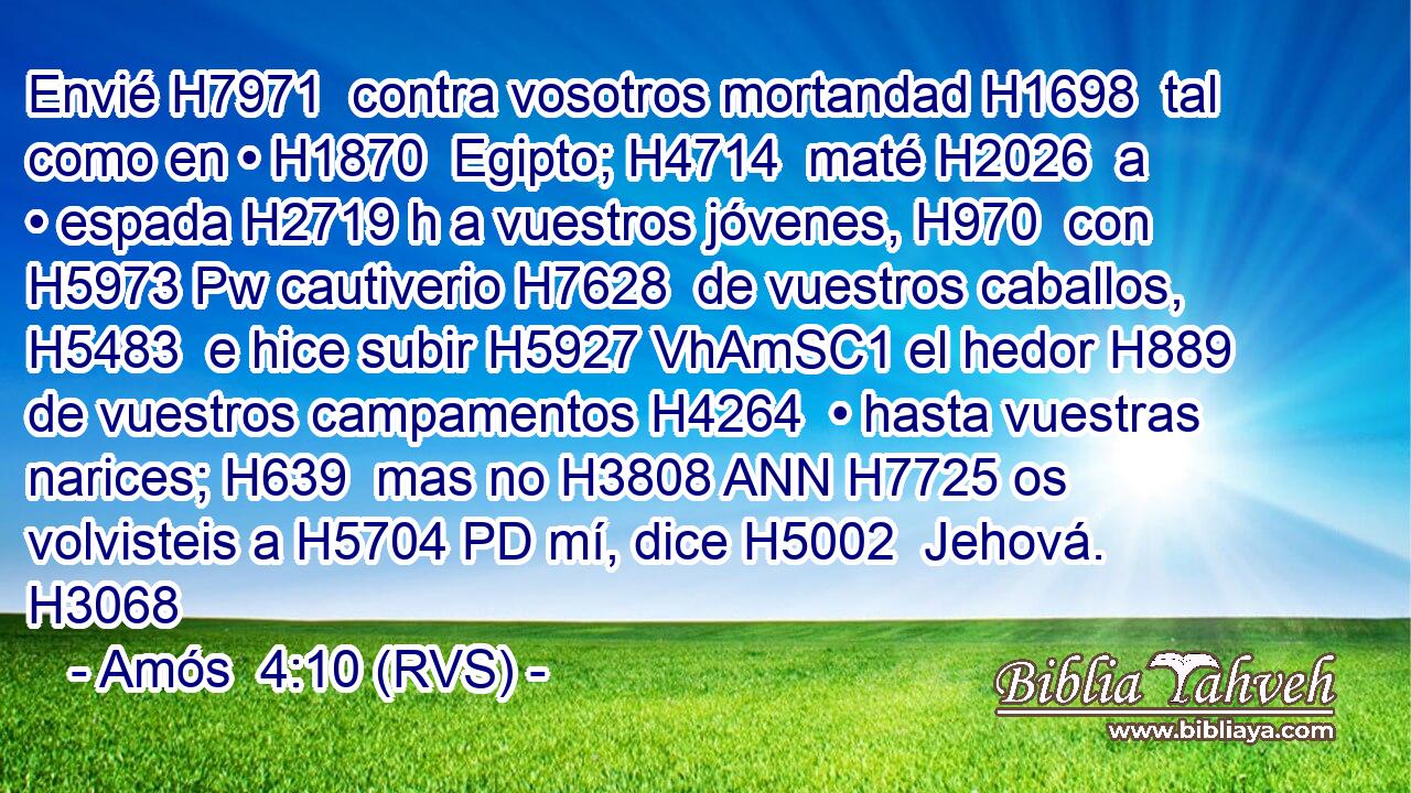 Envié H7971  contra vosotros mortandad H1698  tal como en • H1870  Egipto; H4714  maté H2026  a • espada H2719 h a vuestros jóvenes, H970  con H5973 Pw cautiverio H7628  de vuestros caballos, H5483  e hice subir H5927 VhAmSC1 el hedor H889  de vuestros campamentos H4264  • hasta vuestras narices; H639  mas no H3808 ANN H7725 os volvisteis a H5704 PD mí, dice H5002  Jehová. H3068 