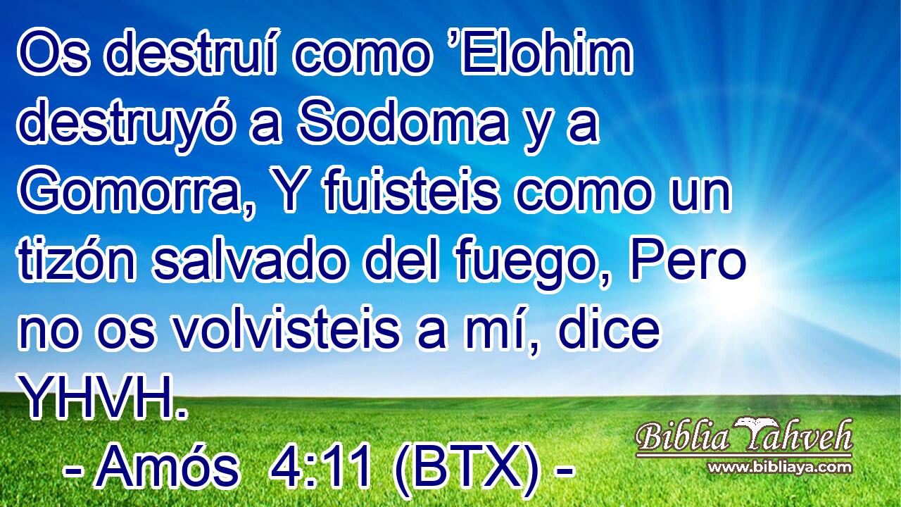 Os destruí como ’Elohim destruyó a Sodoma y a Gomorra, Y fuisteis como un tizón salvado del fuego, Pero no os volvisteis a mí, dice YHVH.