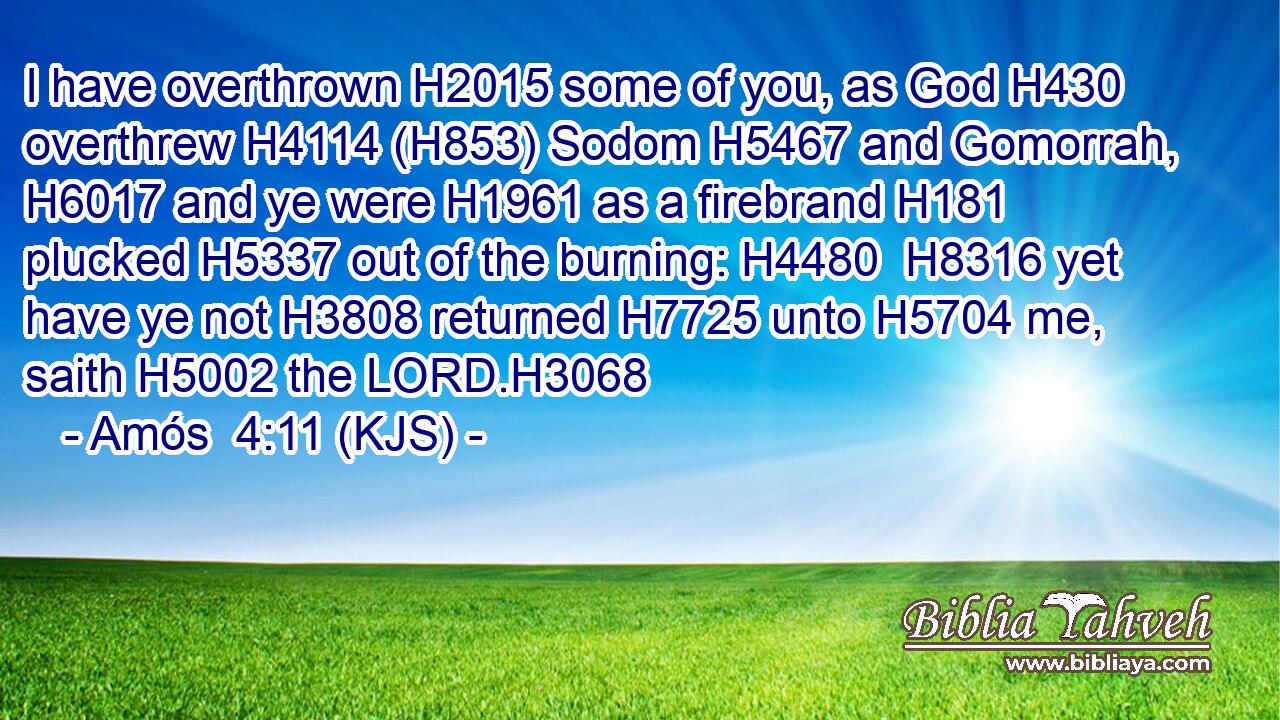 I have overthrown H2015 some of you, as God H430 overthrew H4114 (H853) Sodom H5467 and Gomorrah, H6017 and ye were H1961 as a firebrand H181 plucked H5337 out of the burning: H4480  H8316 yet have ye not H3808 returned H7725 unto H5704 me, saith H5002 the LORD.H3068