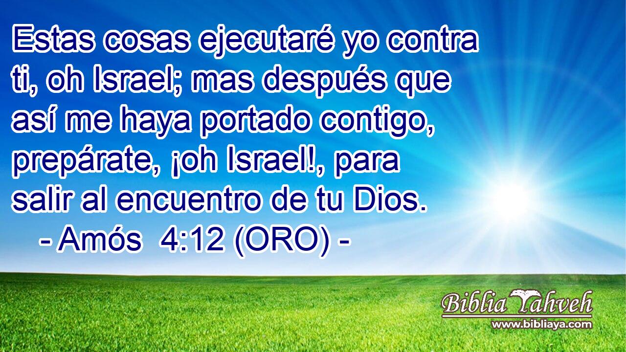  Estas cosas ejecutaré yo contra ti, oh Israel; mas después que así me haya portado contigo, prepárate, ¡oh Israel!, para salir al encuentro de tu Dios. 