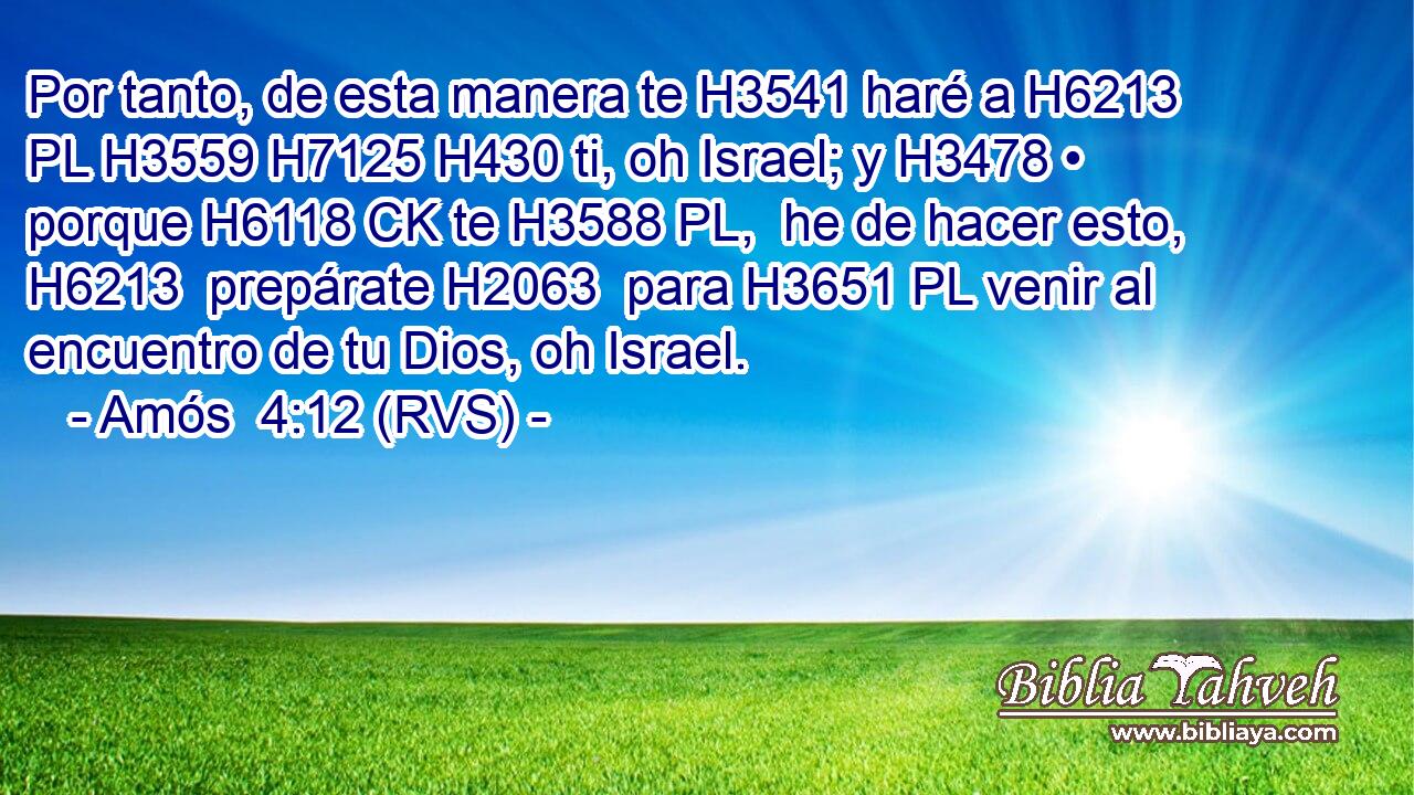Por tanto, de esta manera te H3541 haré a H6213 PL H3559 H7125 H430 ti, oh Israel; y H3478 • porque H6118 CK te H3588 PL,  he de hacer esto, H6213  prepárate H2063  para H3651 PL venir al encuentro de tu Dios, oh Israel. 