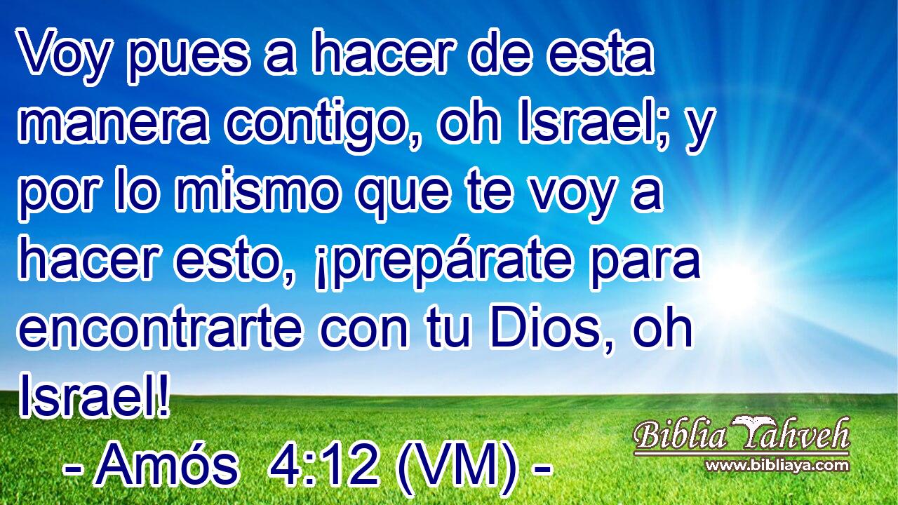  Voy pues a hacer de esta manera contigo, oh Israel; y por lo mismo que te voy a hacer esto, ¡prepárate para encontrarte con tu Dios, oh Israel! 