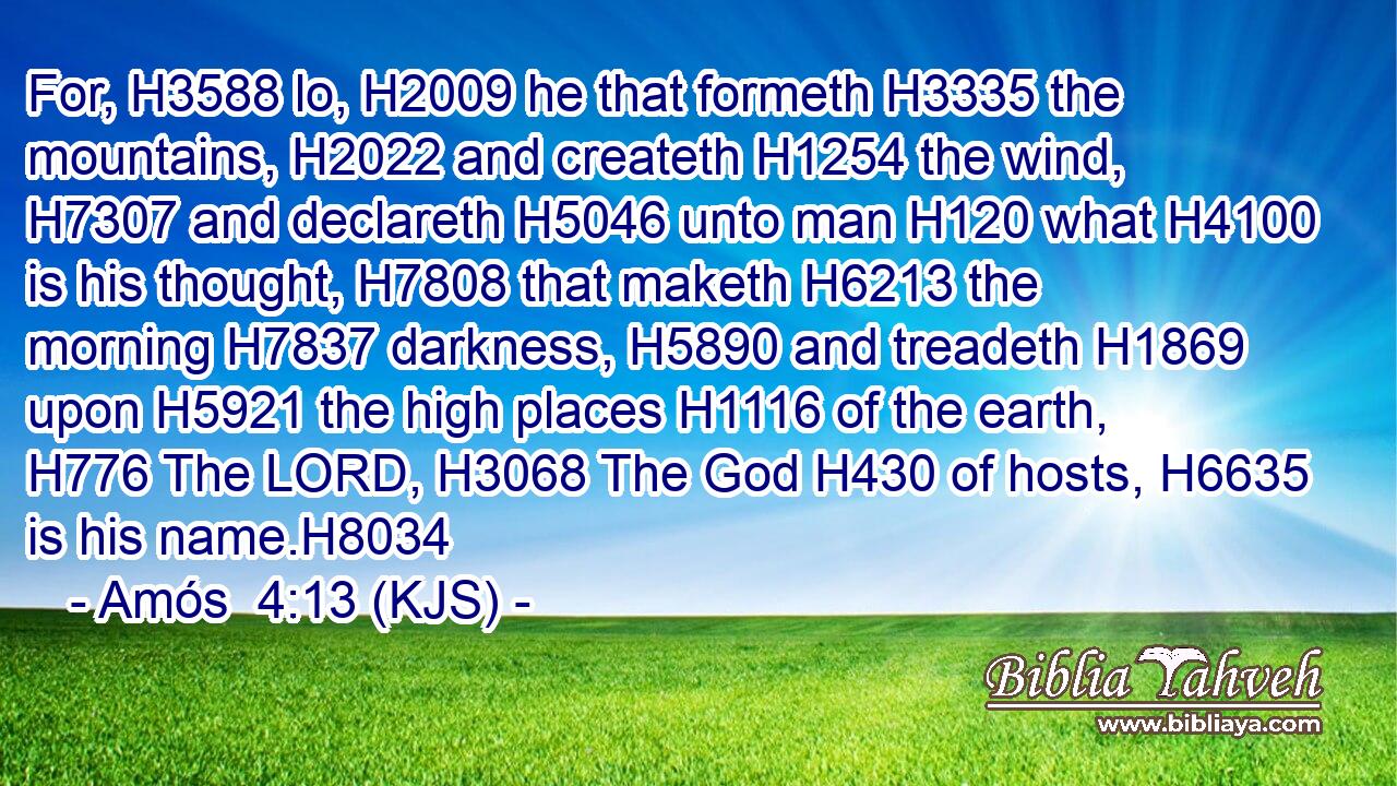 For, H3588 lo, H2009 he that formeth H3335 the mountains, H2022 and createth H1254 the wind, H7307 and declareth H5046 unto man H120 what H4100 is his thought, H7808 that maketh H6213 the morning H7837 darkness, H5890 and treadeth H1869 upon H5921 the high places H1116 of the earth, H776 The LORD, H3068 The God H430 of hosts, H6635 is his name.H8034