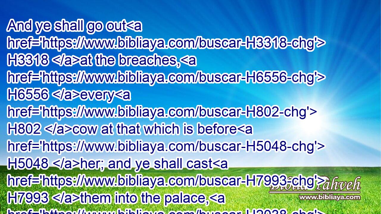 And ye shall go out H3318 at the breaches, H6556 every H802 cow at that which is before H5048 her; and ye shall cast H7993 them into the palace, H2038 saith H5002 the LORD.H3068