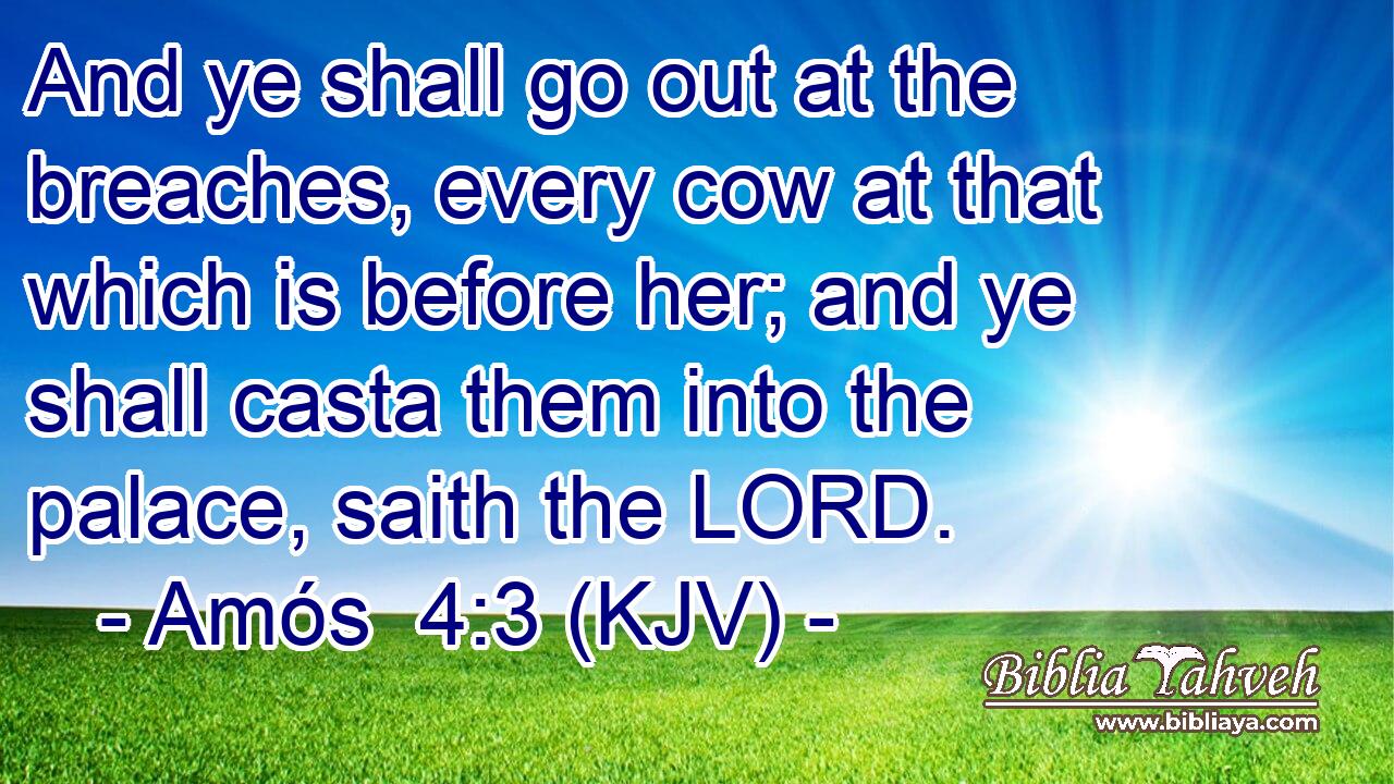 And ye shall go out at the breaches, every cow at that which is before her; and ye shall casta them into the palace, saith the LORD.