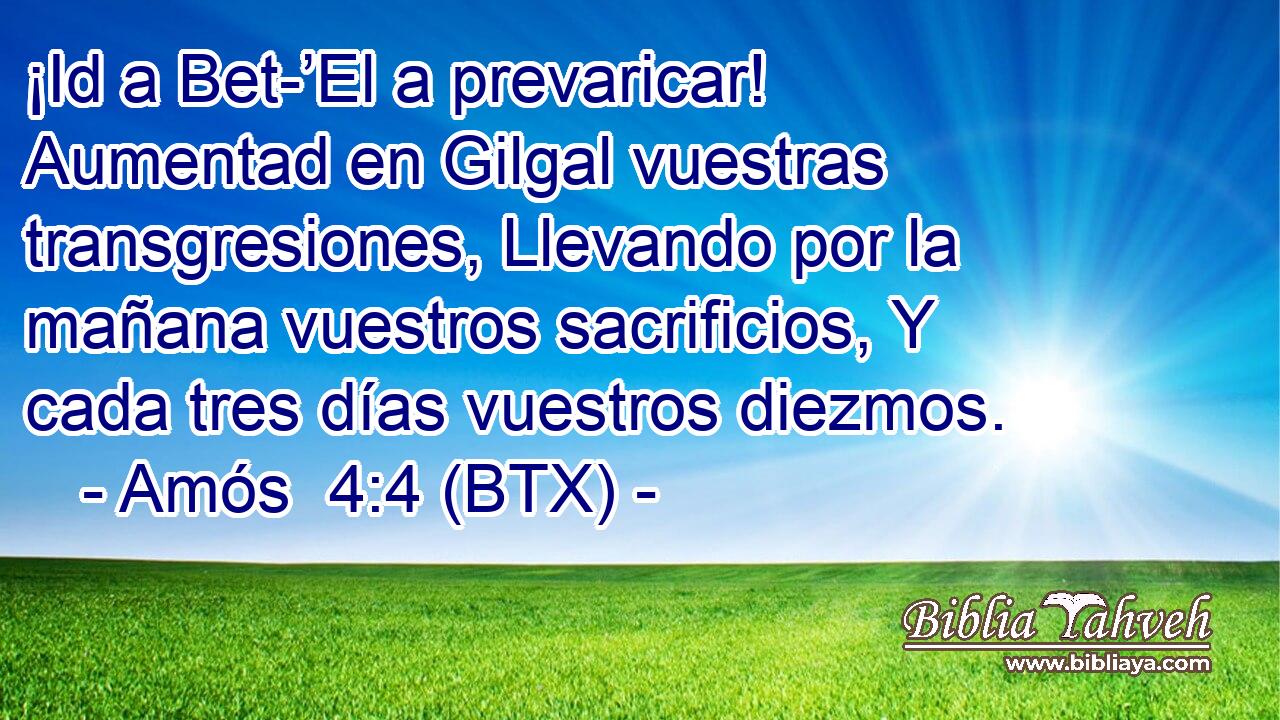 ¡Id a Bet-’El a prevaricar! Aumentad en Gilgal vuestras transgresiones, Llevando por la mañana vuestros sacrificios, Y cada tres días vuestros diezmos.