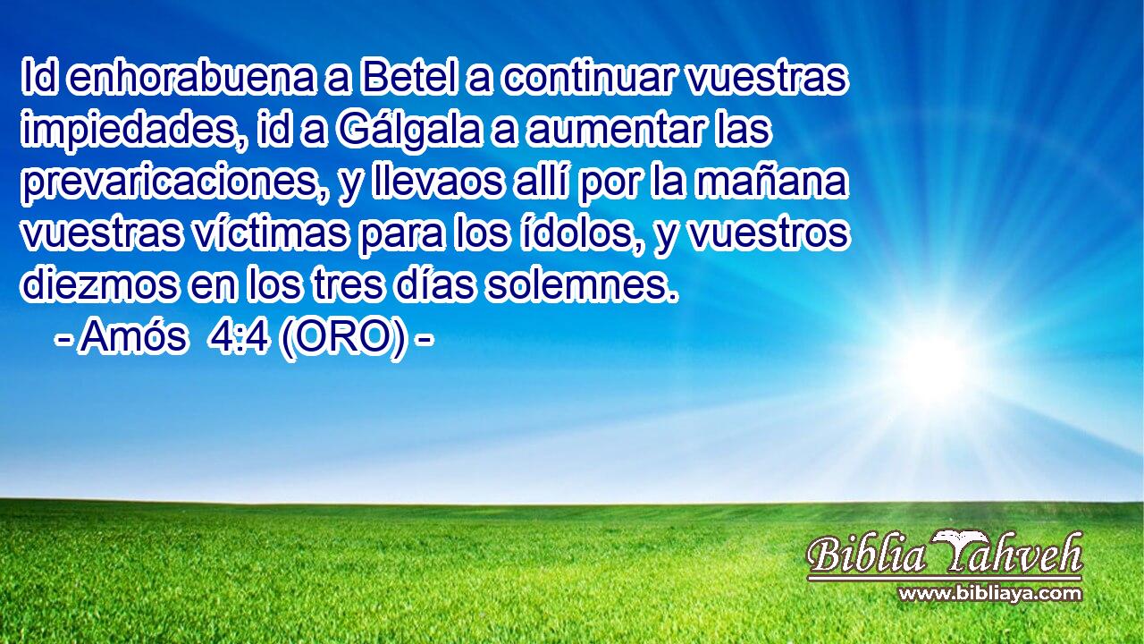  Id enhorabuena a Betel a continuar vuestras impiedades, id a Gálgala a aumentar las prevaricaciones, y llevaos allí por la mañana vuestras víctimas para los ídolos, y vuestros diezmos en los tres días solemnes. 