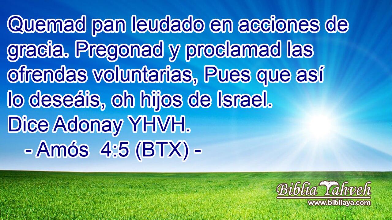 Quemad pan leudado en acciones de gracia. Pregonad y proclamad las ofrendas voluntarias, Pues que así lo deseáis, oh hijos de Israel. Dice Adonay YHVH.