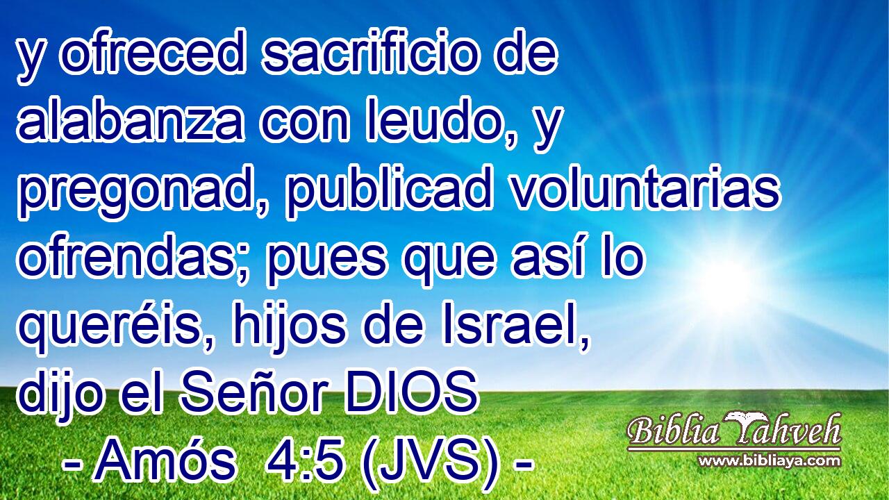 y ofreced sacrificio de alabanza con leudo, y pregonad, publicad voluntarias ofrendas; pues que así lo queréis, hijos de Israel, dijo el Señor DIOS