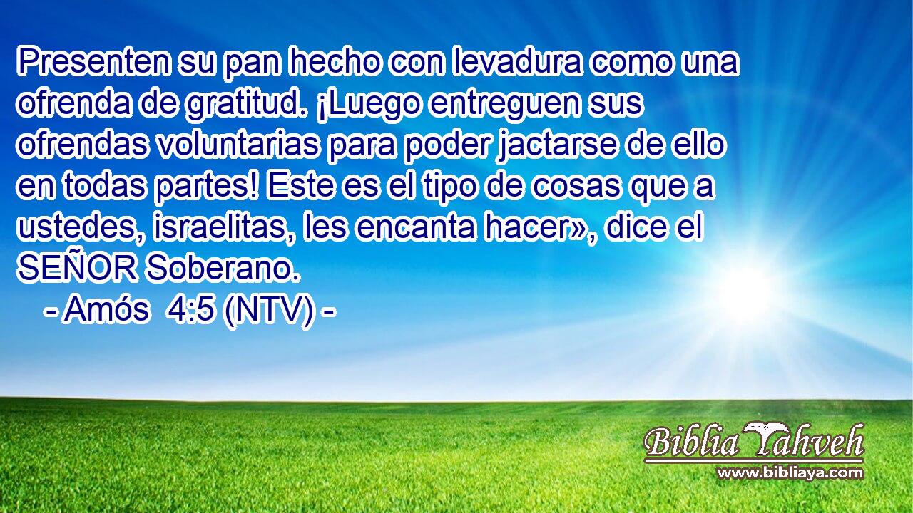 Presenten su pan hecho con levadura como una ofrenda de gratitud. ¡Luego entreguen sus ofrendas voluntarias para poder jactarse de ello en todas partes! Este es el tipo de cosas que a ustedes, israelitas, les encanta hacer», dice el SEÑOR Soberano.
