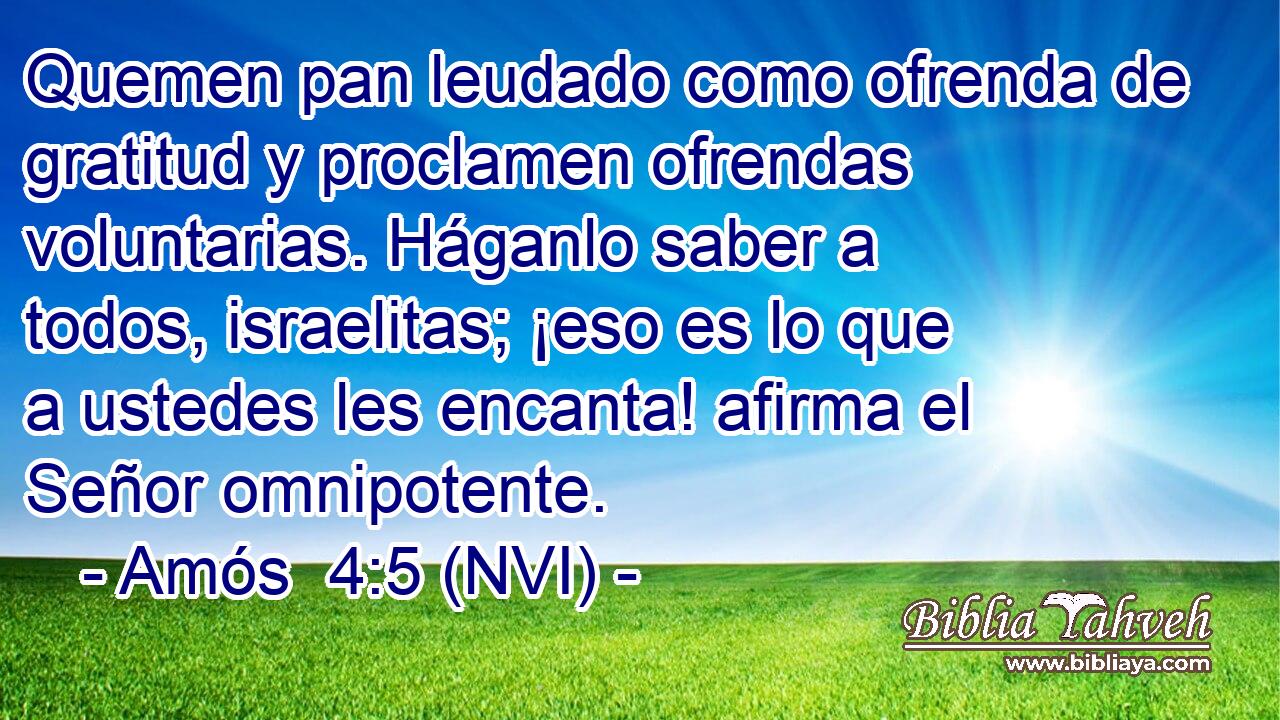  Quemen pan leudado como ofrenda de gratitud y proclamen ofrendas voluntarias. Háganlo saber a todos, israelitas; ¡eso es lo que a ustedes les encanta! afirma el Señor omnipotente. 