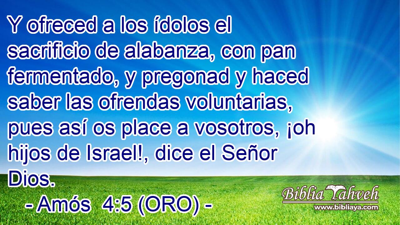  Y ofreced a los ídolos el sacrificio de alabanza, con pan fermentado, y pregonad y haced saber las ofrendas voluntarias, pues así os place a vosotros, ¡oh hijos de Israel!, dice el Señor Dios. 
