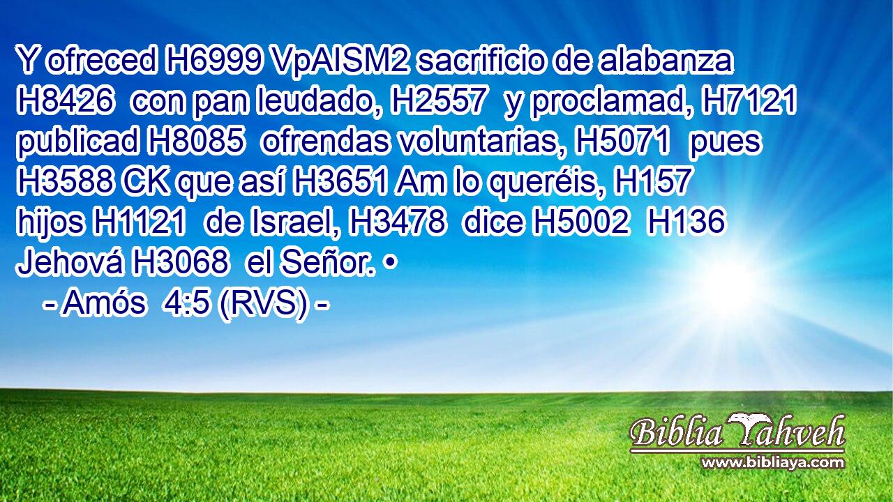 Y ofreced H6999 VpAISM2 sacrificio de alabanza H8426  con pan leudado, H2557  y proclamad, H7121  publicad H8085  ofrendas voluntarias, H5071  pues H3588 CK que así H3651 Am lo queréis, H157  hijos H1121  de Israel, H3478  dice H5002  H136 Jehová H3068  el Señor. • 