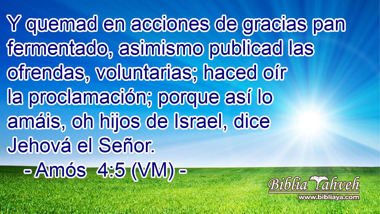  Y quemad en acciones de gracias pan fermentado, asimismo publicad las ofrendas, voluntarias; haced oír la proclamación; porque así lo amáis, oh hijos de Israel, dice Jehová el Señor. 
