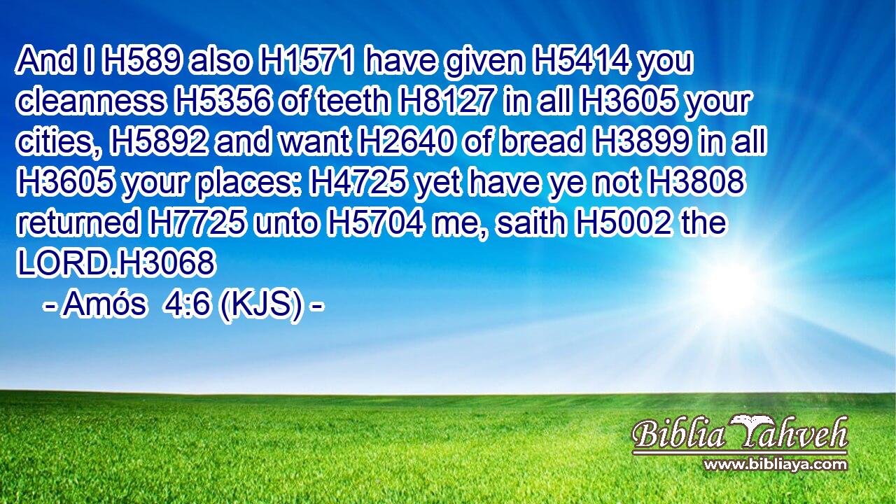 And I H589 also H1571 have given H5414 you cleanness H5356 of teeth H8127 in all H3605 your cities, H5892 and want H2640 of bread H3899 in all H3605 your places: H4725 yet have ye not H3808 returned H7725 unto H5704 me, saith H5002 the LORD.H3068