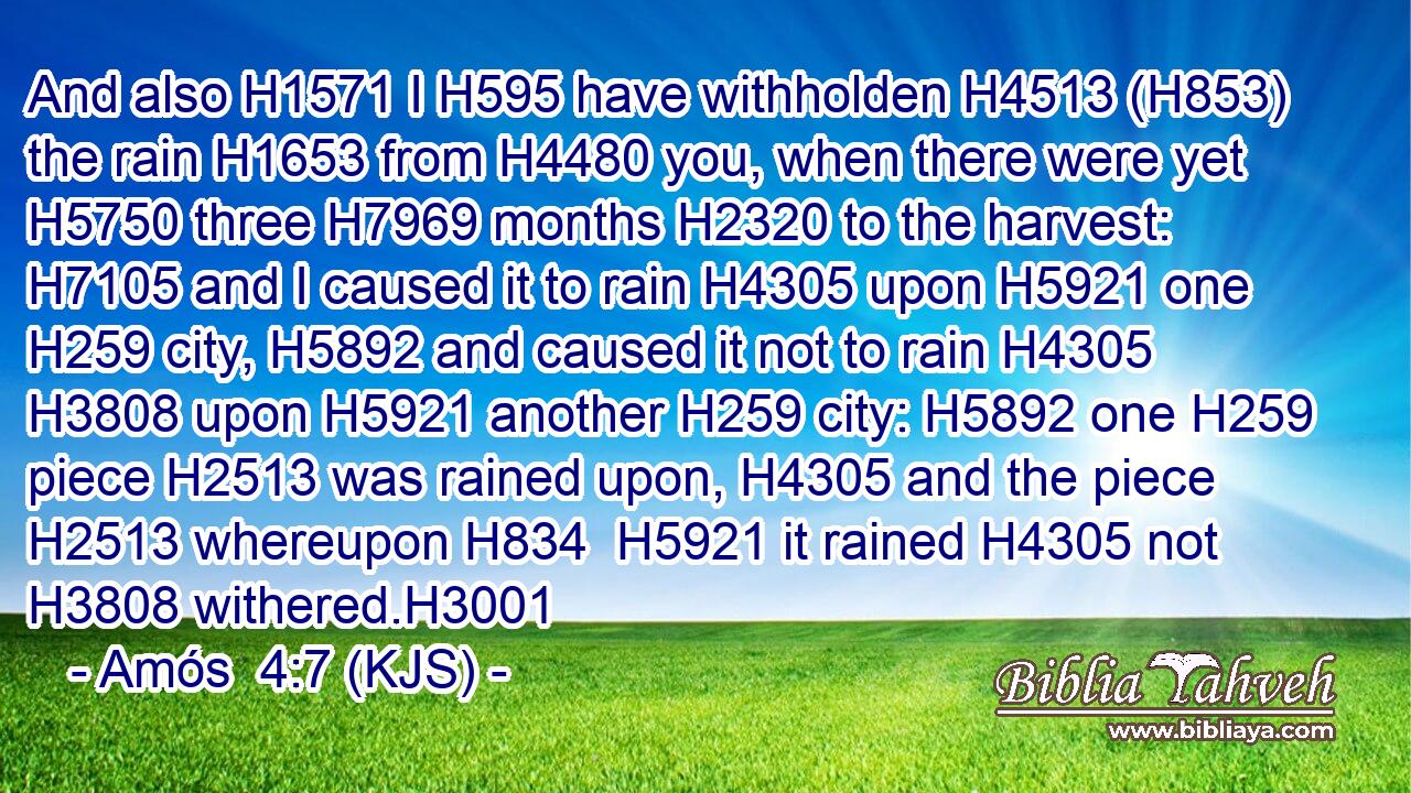 And also H1571 I H595 have withholden H4513 (H853) the rain H1653 from H4480 you, when there were yet H5750 three H7969 months H2320 to the harvest: H7105 and I caused it to rain H4305 upon H5921 one H259 city, H5892 and caused it not to rain H4305  H3808 upon H5921 another H259 city: H5892 one H259 piece H2513 was rained upon, H4305 and the piece H2513 whereupon H834  H5921 it rained H4305 not H3808 withered.H3001