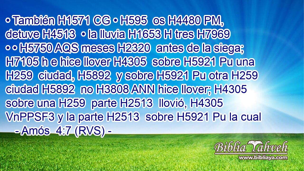 • También H1571 CG • H595  os H4480 PM,  detuve H4513  • la lluvia H1653 H tres H7969  • • H5750 AQS meses H2320  antes de la siega; H7105 h e hice llover H4305  sobre H5921 Pu una H259  ciudad, H5892  y sobre H5921 Pu otra H259  ciudad H5892  no H3808 ANN hice llover; H4305  sobre una H259  parte H2513  llovió, H4305 VnPPSF3 y la parte H2513  sobre H5921 Pu la cual