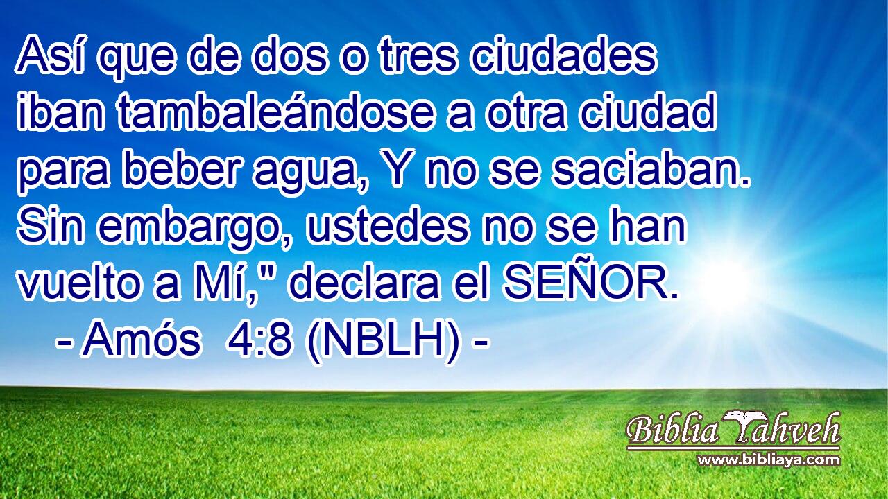  Así que de dos o tres ciudades iban tambaleándose a otra ciudad para beber agua, Y no se saciaban. Sin embargo, ustedes no se han vuelto a Mí,