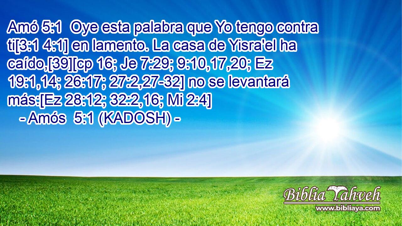  Oye esta palabra que Yo tengo contra ti[3:1 4:1] en lamento. La casa de Yisra'el ha caído,[39][cp 16; Je 7:29; 9:10,17,20; Ez 19:1,14; 26:17; 27:2,27-32] no se levantará más:[Ez 28:12; 32:2,16; Mi 2:4] 
