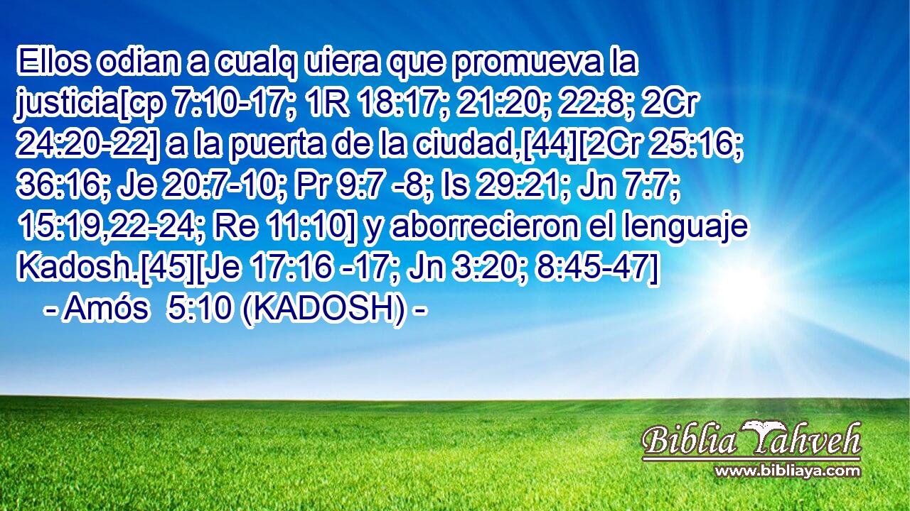  Ellos odian a cualq uiera que promueva la justicia[cp 7:10-17; 1R 18:17; 21:20; 22:8; 2Cr 24:20-22] a la puerta de la ciudad,[44][2Cr 25:16; 36:16; Je 20:7-10; Pr 9:7 -8; Is 29:21; Jn 7:7; 15:19,22-24; Re 11:10] y aborrecieron el lenguaje Kadosh.[45][Je 17:16 -17; Jn 3:20; 8:45-47] 