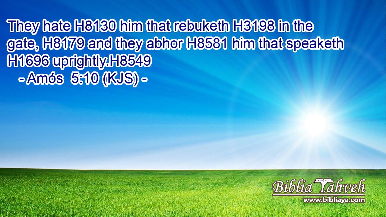They hate H8130 him that rebuketh H3198 in the gate, H8179 and they abhor H8581 him that speaketh H1696 uprightly.H8549