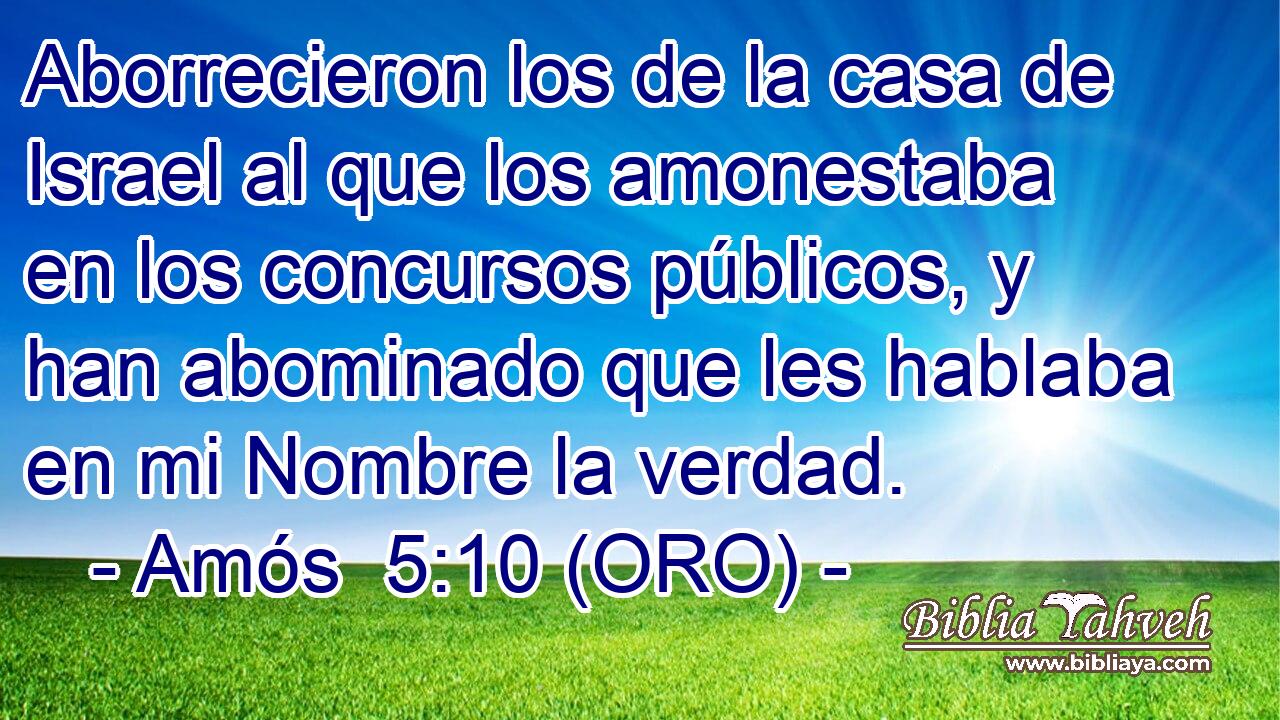  Aborrecieron los de la casa de Israel al que los amonestaba en los concursos públicos, y han abominado que les hablaba en mi Nombre la verdad. 